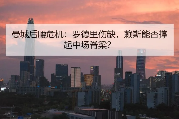 曼城后腰危机：罗德里伤缺，赖斯能否撑起中场脊梁？