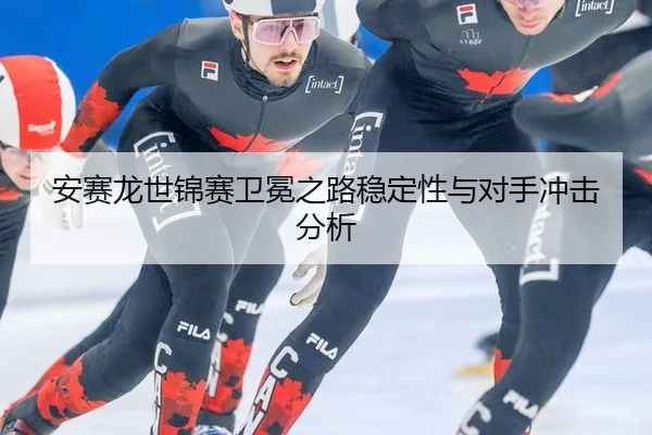 安赛龙世锦赛卫冕之路稳定性与对手冲击分析