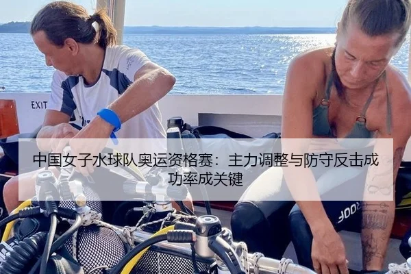 中国女子水球队奥运资格赛：主力调整与防守反击成功率成关键