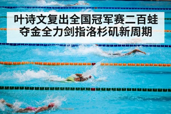 叶诗文复出全国冠军赛二百蛙夺金全力剑指洛杉矶新周期